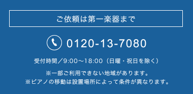 ご依頼は第一楽器まで tel.0120-13-7080 受付時間／9:00～18:00（日曜・祝日を除く）※一部ご利用できない地域があります。※ピアノの移動は設置場所によって条件が異なります。