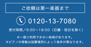 ご依頼は第一楽器まで tel.0120-13-7080 受付時間／9:00～18:00（日曜・祝日を除く）※一部ご利用できない地域があります。※ピアノの移動は設置場所によって条件が異なります。